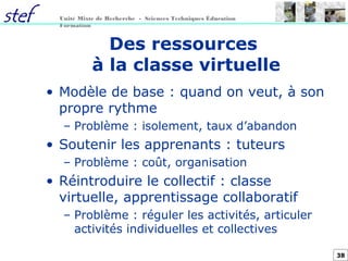38
Unité Mixte de Recherche - Sciences Techniques Éducation
Formation
Des ressources
à la classe virtuelle
• Modèle de base : quand on veut, à son
propre rythme
– Problème : isolement, taux d’abandon
• Soutenir les apprenants : tuteurs
– Problème : coût, organisation
• Réintroduire le collectif : classe
virtuelle, apprentissage collaboratif
– Problème : réguler les activités, articuler
activités individuelles et collectives
 