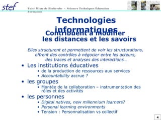 4
Unité Mixte de Recherche - Sciences Techniques Éducation
Formation
Technologies
informatiquesContribuent à modifier
les distances et les savoirs
Elles structurent et permettent de voir les structurations,
offrent des contrôles à négocier entre les acteurs,
des traces et analyses des interactions…
• Les institutions éducatives
• de la production de ressources aux services
• Accountability accrue ?
• les groupes
• Montée de la collaboration – instrumentation des
rôles et des activités
• les personnes
• Digital natives, new millennium learners?
• Personal learning environments
• Tension : Personnalisation vs collectif
 