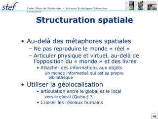41
Unité Mixte de Recherche - Sciences Techniques Éducation
Formation
Structuration spatiale
• Au-delà des métaphores spatiales
– Ne pas reproduire le monde « réel »
– Articuler physique et virtuel, au-delà de
l’opposition du « monde » et des livres
• Attacher des informations aux objets
Un monde informatisé qui est sa propre
bibliothèque
• Utiliser la géolocalisation
• articulation entre le global et le local
vers le glocal (Quéau) ?
• Croiser les réseaux humains
 