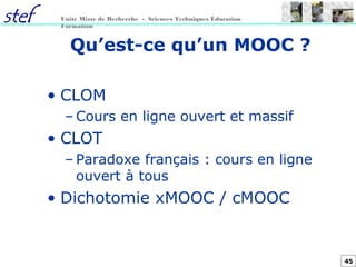 45
Unité Mixte de Recherche - Sciences Techniques Éducation
Formation
Qu’est-ce qu’un MOOC ?
• CLOM
– Cours en ligne ouvert et massif
• CLOT
– Paradoxe français : cours en ligne
ouvert à tous
• Dichotomie xMOOC / cMOOC
 