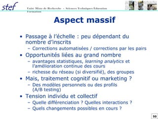50
Unité Mixte de Recherche - Sciences Techniques Éducation
Formation
Aspect massif
• Passage à l’échelle : peu dépendant du
nombre d’inscrits
– Corrections automatisées / corrections par les pairs
• Opportunités liées au grand nombre
– avantages statistiques, learning analytics et
l’amélioration continue des cours
– richesse du réseau (si diversifié), des groupes
• Mais, traitement cognitif ou marketing ?
– Des modèles personnels ou des profils
(A/B testing)
• Tension individu et collectif
– Quelle différenciation ? Quelles interactions ?
– Quels changements possibles en cours ?
 