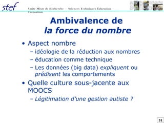 51
Unité Mixte de Recherche - Sciences Techniques Éducation
Formation
Ambivalence de
la force du nombre
• Aspect nombre
– idéologie de la réduction aux nombres
– éducation comme technique
– Les données (big data) expliquent ou
prédisent les comportements
• Quelle culture sous-jacente aux
MOOCS
– Légitimation d’une gestion autiste ?
 