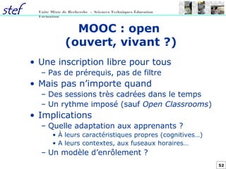 52
Unité Mixte de Recherche - Sciences Techniques Éducation
Formation
MOOC : open
(ouvert, vivant ?)
• Une inscription libre pour tous
– Pas de prérequis, pas de filtre
• Mais pas n’importe quand
– Des sessions très cadrées dans le temps
– Un rythme imposé (sauf Open Classrooms)
• Implications
– Quelle adaptation aux apprenants ?
• À leurs caractéristiques propres (cognitives…)
• A leurs contextes, aux fuseaux horaires…
– Un modèle d’enrôlement ?
 