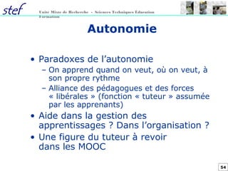 54
Unité Mixte de Recherche - Sciences Techniques Éducation
Formation
Autonomie
• Paradoxes de l’autonomie
– On apprend quand on veut, où on veut, à
son propre rythme
– Alliance des pédagogues et des forces
« libérales » (fonction « tuteur » assumée
par les apprenants)
• Aide dans la gestion des
apprentissages ? Dans l’organisation ?
• Une figure du tuteur à revoir
dans les MOOC
 