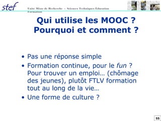 55
Unité Mixte de Recherche - Sciences Techniques Éducation
Formation
Qui utilise les MOOC ?
Pourquoi et comment ?
• Pas une réponse simple
• Formation continue, pour le fun ?
Pour trouver un emploi… (chômage
des jeunes), plutôt FTLV formation
tout au long de la vie…
• Une forme de culture ?
 