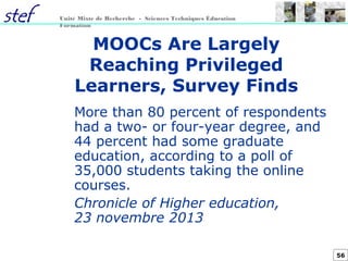 56
Unité Mixte de Recherche - Sciences Techniques Éducation
Formation
MOOCs Are Largely
Reaching Privileged
Learners, Survey Finds
More than 80 percent of respondents
had a two- or four-year degree, and
44 percent had some graduate
education, according to a poll of
35,000 students taking the online
courses.
Chronicle of Higher education,
23 novembre 2013
 
