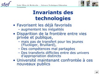 57
Unité Mixte de Recherche - Sciences Techniques Éducation
Formation
Invariants des
technologies
• Favorisent les déjà favorisés
– augmentent les inégalités
• Disparition de la frontière entre vies
privée et publique,
– mais pas de transfert pour les jeunes
(Fluckiger, Bruillard),
– Des compétences mal partagées
– Des transferts difficiles entre des univers
d’appropriation distincts
• Université maintenant confrontée à ces
nouveaux publics
 