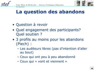58
Unité Mixte de Recherche - Sciences Techniques Éducation
Formation
La question des abandons
• Question à revoir
• Quel engagement des participants?
Quel soutien ?
• 3 profils au moins pour les abandons
(Piech) :
– Les auditeurs libres (pas d’intention d’aller
au bout)
– Ceux qui ont peu à peu abandonné
– Ceux qui « vont et viennent »
 