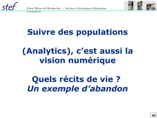 60
Unité Mixte de Recherche - Sciences Techniques Éducation
Formation
Suivre des populations
(Analytics), c’est aussi la
vision numérique
Quels récits de vie ?
Un exemple d’abandon
 