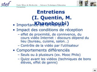 61
Unité Mixte de Recherche - Sciences Techniques Éducation
Formation
Entretiens
(I. Quentin, M.
Khaneboubi)• Importance de la marque
• Impact des conditions de réception
– effet de proximité, de connivence, du
cours vidéo Internet : discours dépend du
lieu (bureau, cuisine, salon…)
– Contrôle de la vidéo par l’utilisateur
• Comportements différenciés
– Seuls ou à plusieurs (ex. Mooc Philo)
– Quizz avant les vidéos (techniques de bons
élèves, effet de genre)
 