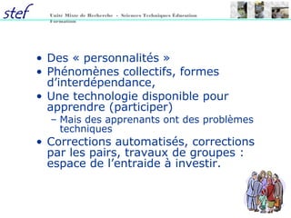 62
Unité Mixte de Recherche - Sciences Techniques Éducation
Formation
• Des « personnalités »
• Phénomènes collectifs, formes
d’interdépendance,
• Une technologie disponible pour
apprendre (participer)
– Mais des apprenants ont des problèmes
techniques
• Corrections automatisés, corrections
par les pairs, travaux de groupes :
espace de l’entraide à investir.
 