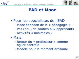 63
Unité Mixte de Recherche - Sciences Techniques Éducation
Formation
EAD et Mooc
• Pour les spécialistes de l’EAD
– Mooc abandon de la « pédagogie »
– Pas (peu) de soutien aux apprenants
– Activités « minimales »
• Mais,
– Retour du « professeur » comme
figure centrale
– Modèle pour le moment artisanal
 