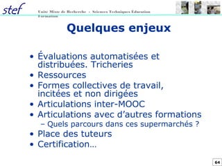 64
Unité Mixte de Recherche - Sciences Techniques Éducation
Formation
Quelques enjeux
• Évaluations automatisées et
distribuées. Tricheries
• Ressources
• Formes collectives de travail,
incitées et non dirigées
• Articulations inter-MOOC
• Articulations avec d’autres formations
– Quels parcours dans ces supermarchés ?
• Place des tuteurs
• Certification…
 
