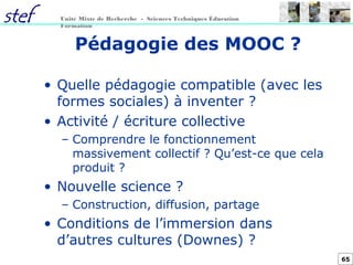 65
Unité Mixte de Recherche - Sciences Techniques Éducation
Formation
Pédagogie des MOOC ?
• Quelle pédagogie compatible (avec les
formes sociales) à inventer ?
• Activité / écriture collective
– Comprendre le fonctionnement
massivement collectif ? Qu’est-ce que cela
produit ?
• Nouvelle science ?
– Construction, diffusion, partage
• Conditions de l’immersion dans
d’autres cultures (Downes) ?
 