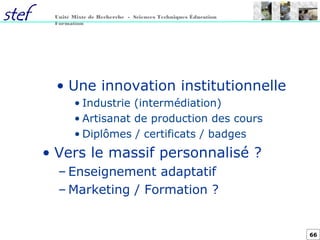 66
Unité Mixte de Recherche - Sciences Techniques Éducation
Formation
• Une innovation institutionnelle
• Industrie (intermédiation)
• Artisanat de production des cours
• Diplômes / certificats / badges
• Vers le massif personnalisé ?
– Enseignement adaptatif
– Marketing / Formation ?
 
