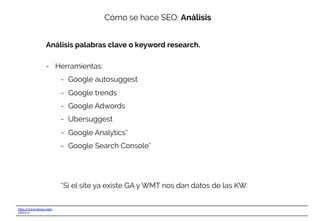 http://www.ebavs.net/
EBAVS/
Cómo se hace SEO: Análisis
Análisis palabras clave o keyword research.
-  Herramientas:
-  Google autosuggest
-  Google trends
-  Google Adwords
-  Ubersuggest
-  Google Analytics*
-  Google Search Console*
*Si el site ya existe GA y WMT nos dan datos de las KW.
 