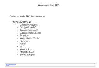 http://www.ebavs.net/
EBAVS/
Herramientas SEO
Como se mide SEO, herramientas.
-  OnPage/OﬀPage
-  Google Analytics
-  Google trends*
-  Google Adwords*
-  Google PageSpeed
-  Pingdom
-  Web Master Tools
-  Semrush
-  Ahref
-  Moz
-  Woorank
-  Majestic SEO
-  Serps Scraper
 