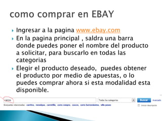  Ingresar a la pagina www.ebay.com
En la pagina principal , saldra una barra
donde puedes poner el nombre del producto
a solicitar, para buscarlo en todas las
categorias
Elegir el producto deseado, puedes obtener
el producto por medio de apuestas, o lo
puedes comprar ahora si esta modalidad esta
disponible.