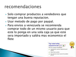  Solo comprar productos a vendedores que
tengan una buena reputacion.
Usar metodo de pago por paypal.
Para envios a venezuela se recomienda
comprar todo de un mismo usuario para que
este lo ponga en una sola caja ya que este
sera importado y saldra mas economico el
flete