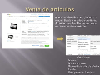 Ahora se describirá el producto a
vender. Desde el estado de condición,
el precio hasta los días en los que se
tardara en enviar el articulo.




                    Condición:
            Nuevo
            Nuevo por otro
            Reacondicionado de fabrica
            Usado
            Para partes no funciona
 