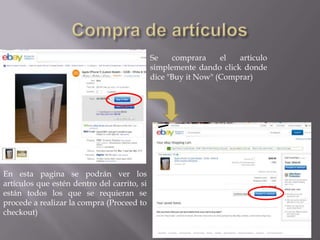 Se    comprara     el  articulo
                                             simplemente dando click donde
                                             dice "Buy it Now" (Comprar)




En esta pagina se podrán ver los
artículos que estén dentro del carrito, si
están todos los que se requieran se
procede a realizar la compra (Proceed to
checkout)
 