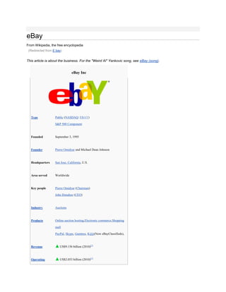 eBay
From Wikipedia, the free encyclopedia
 (Redirected from E bay)


This article is about the business. For the "Weird Al" Yankovic song, see eBay (song).


                                eBay Inc




  Type             Public (NASDAQ: EBAY)

                   S&P 500 Component



  Founded          September 3, 1995



  Founder          Pierre Omidyar and Michael Dean Johnson



  Headquarters     San Jose, California, U.S.



  Area served      Worldwide



  Key people       Pierre Omidyar (Chairman)

                   John Donahoe (CEO)



  Industry         Auctions



  Products         Online auction hosting,Electronic commerce,Shopping

                   mall

                   PayPal, Skype, Gumtree, Kijiji(Now eBayClassifieds),



  Revenue             US$9.156 billion (2010)[1]



  Operating           US$2.053 billion (2010)[1]
 