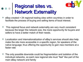 Regional sites vs.Regional sites vs.
Network ExternalityNetwork Externality
 eBay created > 24 regional trading sites within countries in order to
facilitate the process of buying and selling items of local interest.
 This regional focus and network externality are very much consistent
because the larger the network size, the more opportunity for buyers and
sellers to have a better match of their needs.
 Localization and Internationalization of eBay’s services should also help
make the site more accessible in a specific region, for speakers of the
native language; thus offering the opportunity to gain new members at a
faster rate
 The only possible downside could be fragmentation and isolation of the
individual networks, so each new regional site must “feel” like part of the
main eBay network and family
 