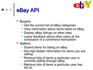eBay APIeBay API
 Buyers:
 Get the current list of eBay categories
 View information about items listed on eBay
 Display eBay listings on other sites
 Leave feedback about other users at the
conclusion of a commerce transaction
 Sellers:
 Submit items for listing on eBay
 Get high bidder information for items you are
selling
 Retrieve lists of items a particular user is
currently selling through eBay
 Retrieve lists of items a particular user has
bid on
 