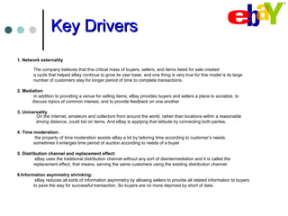 Key DriversKey Drivers
1. Network externality
The company believes that this critical mass of buyers, sellers, and items listed for sale created
a cycle that helped eBay continue to grow its user base. and one thing is very true for this model is its large
number of customers stay for longer period of time to complete transactions.
2. Mediation
In addition to providing a venue for selling items, eBay provides buyers and sellers a place to socialize, to
discuss topics of common interest, and to provide feedback on one another
3. Universality
On the Internet, amateurs and collectors from around the world, rather than locations within a reasonable
driving distance, could bid on items. And eBay is applying that latitude by connecting both parties.
4. Time moderation:
the property of time moderation assists eBay a lot by tailoring time according to customer’s needs.
sometimes it enlarges time period of auction according to needs of a buyer
5. Distribution channel and replacement effect:
eBay uses the traditional distribution channel without any sort of disintermediation and it is called the
replacement effect, that means, serving the same customers using the existing distribution channel.
6.Information asymmetry shrinking:
eBay reduces all sorts of information asymmetry by allowing sellers to provide all related information to buyers
to pave the way for successful transaction. So buyers are no more deprived by short of data .
 