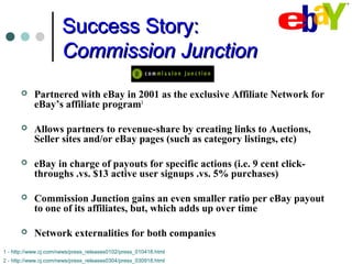 Success Story:Success Story:
Commission JunctionCommission Junction
 Partnered with eBay in 2001 as the exclusive Affiliate Network for
eBay’s affiliate program1
 Allows partners to revenue-share by creating links to Auctions,
Seller sites and/or eBay pages (such as category listings, etc)
 eBay in charge of payouts for specific actions (i.e. 9 cent click-
throughs .vs. $13 active user signups .vs. 5% purchases)
 Commission Junction gains an even smaller ratio per eBay payout
to one of its affiliates, but, which adds up over time
 Network externalities for both companies
1 - http://www.cj.com/news/press_releases0102/press_010418.html
2 - http://www.cj.com/news/press_releases0304/press_030918.html
 