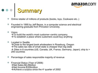SummarySummary
 Online retailer of millions of products (books, toys, Cookware etc..)
 Founded in 1995 by Jeff Bezos, in a computer science and electrical
engineering graduate from Princeton University.
 Vision
To build the world’s most customer–centric company
To establish a place where customers could buy anything
 Located in Seattle
Close to the largest book wholesalers in Roseburg, Oregon
The sales tax rate of small state is cheaper than big state
 Sites in 6 countries (US, Canada, UK, France, Germany, Japan); ship to >
200 countries
 Percentage of sales responsible majority of revenue
 Financial Status (Year of 2006)
Net Sales:$8,49billion
Net Income:$359million
Achieve a surplus since the 4th
quarter of 2002
 