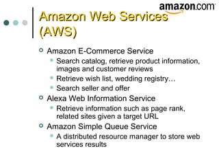 Amazon Web ServicesAmazon Web Services
(AWS)(AWS)
 Amazon E-Commerce Service
 Search catalog, retrieve product information,
images and customer reviews
 Retrieve wish list, wedding registry…
 Search seller and offer
 Alexa Web Information Service
 Retrieve information such as page rank,
related sites given a target URL
 Amazon Simple Queue Service
 A distributed resource manager to store web
services results
 