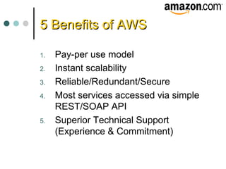5 Benefits of AWS5 Benefits of AWS
1. Pay-per use model
2. Instant scalability
3. Reliable/Redundant/Secure
4. Most services accessed via simple
REST/SOAP API
5. Superior Technical Support
(Experience & Commitment)
 