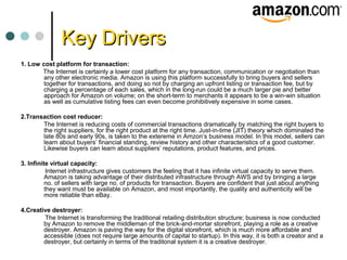 Key DriversKey Drivers
1. Low cost platform for transaction:
The Internet is certainly a lower cost platform for any transaction, communication or negotiation than
any other electronic media. Amazon is using this platform successfully to bring buyers and sellers
together for transactions, and doing so not by charging an upfront listing or transaction fee, but by
charging a percentage of each sales, which in the long-run could be a much larger pie and better
approach for Amazon on volume; on the short-term to merchants it appears to be a win-win situation
as well as cumulative listing fees can even become prohibitively expensive in some cases.
2.Transaction cost reducer:
The Internet is reducing costs of commercial transactions dramatically by matching the right buyers to
the right suppliers, for the right product at the right time. Just-in-time (JIT) theory which dominated the
late 80s and early 90s, is taken to the extereme in Amzon’s business model. In this model, sellers can
learn about buyers’ financial standing, review history and other characteristics of a good customer.
Likewise buyers can learn about suppliers’ reputations, product features, and prices.
3. Infinite virtual capacity:
Internet infrastructure gives customers the feeling that it has infinite virtual capacity to serve them.
Amazon is taking advantage of their distributed infrastructure through AWS and by bringing a large
no. of sellers with large no. of products for transaction. Buyers are confident that just about anything
they want must be available on Amazon, and most importantly, the quality and authenticity will be
more reliable than eBay.
4.Creative destroyer:
The Internet is transforming the traditional retailing distribution structure; business is now conducted
by Amazon to remove the middleman of the brick-and-mortar storefront, playing a role as a creative
destroyer. Amazon is paving the way for the digital storefront, which is much more affordable and
accessible (does not require large amounts of capital to startup). In this way, it is both a creator and a
destroyer, but certainly in terms of the traditonal system it is a creative destroyer.
 