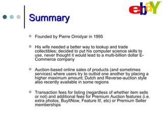 SummarySummary
 Founded by Pierre Omidyar in 1995
 His wife needed a better way to lookup and trade
collectibles; decided to put his computer science skills to
use, never thought it would lead to a multi-billion dollar E-
Commerce company
 Auction-based online sales of products (and sometimes
services) where users try to outbid one another by placing a
higher maximum amount; Dutch and Reverse-auction style
also recently available in some regions
 Transaction fees for listing (regardless of whether item sells
or not) and additional fees for Premium Auction features (i.e.
extra photos, BuyItNow, Feature It!, etc) or Premium Seller
memberships
 