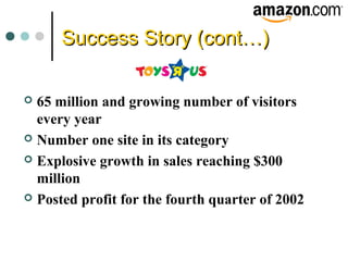 Success Story (cont…)Success Story (cont…)
 65 million and growing number of visitors
every year
 Number one site in its category
 Explosive growth in sales reaching $300
million
 Posted profit for the fourth quarter of 2002
 