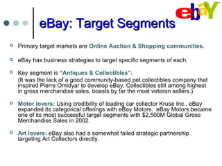 eBay: Target SegmentseBay: Target Segments
 Primary target markets are Online Auction & Shopping communities.
 eBay has business strategies to target specific segments of each.
 Key segment is “Antiques & Collectibles”.
(It was the lack of a good community-based pet collectibles company that
inspired Pierre Omidyar to develop eBay. Collectibles still among highest
in gross merchandise sales, boasts by far the most veteran sellers.)
 Motor lovers: Using credibility of leading car collector Kruse Inc., eBay
expanded its categorical offerings with eBay Motors. eBay Motors became
one of its most successful target segments with $2,500M Global Gross
Merchandise Sales in 2002.
 Art lovers: eBay also had a somewhat failed strategic partnership
targeting Art Collectors directly.
 