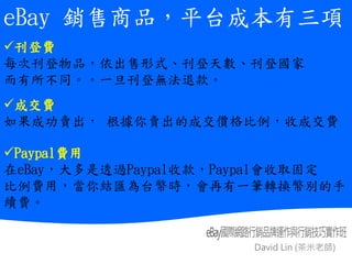David Lin (茶米老師)
綜
合
交
易
平
台
與
舊
式
黃
頁
廣
告
平
台
比
較
表
eBay 銷售商品，平台成本有三項
刊登費
每次刊登物品，依出售形式、刊登天數、刊登國家
而有所不同。。一旦刊登無法退款。
成交費
如果成功賣出， 根據你賣出的成交價格比例，收成交費
Paypal費用
在eBay，大多是透過Paypal收款，Paypal會收取固定
比例費用，當你結匯為台幣時，會再有一筆轉換幣別的手
續費。
 