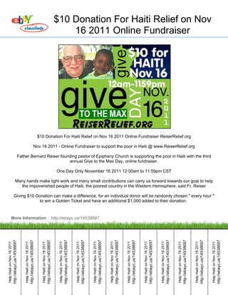 $10 Donation For Haiti Relief on Nov
                                                                                                                                                                                16 2011 Online Fundraiser




                                                                                                                  $10 Donation For Haiti Relief on Nov 16 2011 Online Fundraiser ReiserRelief.org

                                                                                                          Nov 16 2011 - Online Fundraiser to support the poor in Haiti @ www.ReiserRelief.org

                                                       Father Bernard Reiser founding pastor of Epiphany Church is supporting the poor in Haiti with the third
                                                                                 annual Give to the Max Day, online fundraiser.

                                                                                                                                                                             One Day Only November 16 2011 12:00am to 11:59pm CST

                                       Many hands make light work and many small contributions can carry us forward towards our goal to help
                                          the impoverished people of Haiti, the poorest country in the Western Hemisphere, said Fr. Reiser

                               Giving $10 Donation can make a difference, for an individual donor will be randomly chosen " every hour "
                                            to win a Golden Ticket and have an additional $1,000 added to their donation.



                   More Information                                                                                                                                        http://ebayc.us/14538697
                            http://ebayc.us/14538697



                                                                                       http://ebayc.us/14538697



                                                                                                                                                http://ebayc.us/14538697



                                                                                                                                                                                                           http://ebayc.us/14538697



                                                                                                                                                                                                                                                                  http://ebayc.us/14538697



                                                                                                                                                                                                                                                                                                                         http://ebayc.us/14538697



                                                                                                                                                                                                                                                                                                                                                                                http://ebayc.us/14538697



                                                                                                                                                                                                                                                                                                                                                                                                                                       http://ebayc.us/14538697



                                                                                                                                                                                                                                                                                                                                                                                                                                                                                              http://ebayc.us/14538697



                                                                                                                                                                                                                                                                                                                                                                                                                                                                                                                                                     http://ebayc.us/14538697



                                                                                                                                                                                                                                                                                                                                                                                                                                                                                                                                                                                                            http://ebayc.us/14538697



                                                                                                                                                                                                                                                                                                                                                                                                                                                                                                                                                                                                                                                                   http://ebayc.us/14538697



                                                                                                                                                                                                                                                                                                                                                                                                                                                                                                                                                                                                                                                                                                                          http://ebayc.us/14538697
Help Haiti on Nov 16 2011



                                                           Help Haiti on Nov 16 2011



                                                                                                                    Help Haiti on Nov 16 2011



                                                                                                                                                                               Help Haiti on Nov 16 2011



                                                                                                                                                                                                                                      Help Haiti on Nov 16 2011



                                                                                                                                                                                                                                                                                             Help Haiti on Nov 16 2011



                                                                                                                                                                                                                                                                                                                                                    Help Haiti on Nov 16 2011



                                                                                                                                                                                                                                                                                                                                                                                                           Help Haiti on Nov 16 2011



                                                                                                                                                                                                                                                                                                                                                                                                                                                                  Help Haiti on Nov 16 2011



                                                                                                                                                                                                                                                                                                                                                                                                                                                                                                                         Help Haiti on Nov 16 2011



                                                                                                                                                                                                                                                                                                                                                                                                                                                                                                                                                                                Help Haiti on Nov 16 2011



                                                                                                                                                                                                                                                                                                                                                                                                                                                                                                                                                                                                                                       Help Haiti on Nov 16 2011



                                                                                                                                                                                                                                                                                                                                                                                                                                                                                                                                                                                                                                                                                              Help Haiti on Nov 16 2011
 