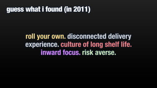 guess what i found (in 2011)
roll your own. disconnected delivery
experience. culture of long shelf life.
inward focus. risk averse.
 