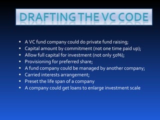 A VC fund company could do private fund raising; Capital amount by commitment (not one time paid up); Allow full capital for investment (not only 50%); Provisioning for preferred share; A fund company could be managed by another company;  Carried interests arrangement; Preset the life span of a company A company could get loans to enlarge investment scale 