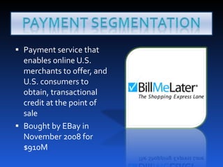 Payment service that enables online U.S. merchants to offer, and U.S. consumers to obtain, transactional credit at the point of sale Bought by EBay in November 2008 for $910M 