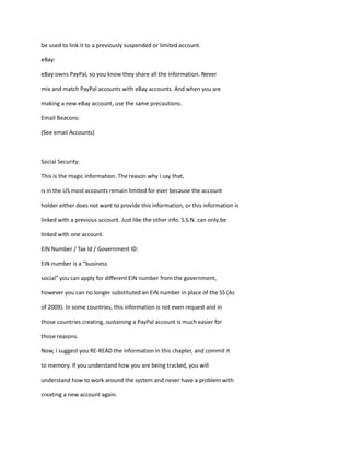 be used to link it to a previously suspended or limited account.
eBay:
eBay owns PayPal, so you know they share all the information. Never
mix and match PayPal accounts with eBay accounts. And when you are
making a new eBay account, use the same precautions.
Email Beacons:
(See email Accounts)
Social Security:
This is the magic information. The reason why I say that,
is in the US most accounts remain limited for ever because the account
holder either does not want to provide this information, or this information is
linked with a previous account. Just like the other info. S.S.N. can only be
linked with one account.
EIN Number / Tax Id / Government ID:
EIN number is a “business
social” you can apply for different EIN number from the government,
however you can no longer substituted an EIN number in place of the SS (As
of 2009). In some countries, this information is not even request and in
those countries creating, sustaining a PayPal account is much easier for
those reasons.
Now, I suggest you RE-READ the information in this chapter, and commit it
to memory. If you understand how you are being tracked, you will
understand how to work around the system and never have a problem with
creating a new account again.
 