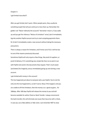 Chapter 3:
I got limited now what?!
After you get limited, don’t panic. When people panic, they usually do
something stupid that will just continue to mess them up. Remember the
golden rule “Never indirectly link accounts” And what I mean is, if you wake
up and you get the infamous “Notice of Limitation” email, don’t immediately
log into another PayPal account and try to start accepting payments there.
Or 2) don’t immediately create a new account without taking the necessary
precautions.
There is always a reason for limitation, and 9 times out of 10, it will be due
to one of the reasons previously discussed.
Sometimes PayPal will only require a few things, like proof of suppliers, or
proof of delivery. If it’s something very simple like that, try to work it out
with PayPal and send in the documents they request. That’s much easier
(and better) for longevity, versus immediately giving up and starting a new
account.
I got limited with money in the account!
This has happened just about to everyone who uses PayPal. You’re not the
only one this has happened to, so don’t worry. Now, if this happens and you
are unable to lift the limitation, then the money is as –good-as gone… for
180days. After 180 days PayPal will release the money to you and will
become available for wither Check or Bank Transfer. I always recommend
the bank transfer, this will eliminate any issues that may arise with a check,
in case you use a fake address or fake name. Just remember NOT to close
 
