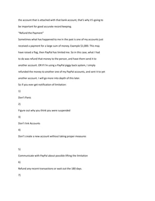 the account that is attached with that bank account, that’s why it’s going to
be important for good accurate record keeping.
“Refund the Payment”
Sometimes what has happened to me in the past is one of my accounts just
received a payment for a large sum of money. Example $1,000. This may
have raised a flag, then PayPal has limited me. So in this case, what I had
to do was refund that money to the person, and have them send it to
another account. OR If I’m using a PayPal piggy back system, I simply
refunded the money to another one of my PayPal accounts, and sent it to yet
another account. I will go more into depth of this later.
So if you ever get notification of limitation:
1)
Don’t Panic
2)
Figure out why you think you were suspended
3)
Don’t link Accounts
4)
Don’t create a new account without taking proper measures
5)
Communicate with PayPal about possible lifting the limitation
6)
Refund any recent transactions or wait out the 180 days.
7)
 