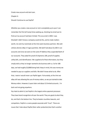 Create new account and start over.
Chapter 4:
Should I Continue to use PayPal?
Whether you create a new account or not is completely up to you! I can
remember the first (of many) times waking up, checking my email just to
find out my account had been limited. This occurred in 2003. I was
Shocked! I didn't know a company could do this, and to make matters
worth, me and my roommate at the time were business partners. We sold
cellular phones eBay in huge quantities. We both had about $1,500 in out
accounts and since we were on the same IP Address they suspended both of
our accounts. They asked for proof of shipment, SSN, proof of supplier,
utility bills, and Identification. We supplied all of that information, but they
simply told us they no longer wanted to do business with us. So for 180
days, we had roughly $3,0000 being held. Keep in mind, this was money we
needed to pay our suppliers and bills. We didn’t know what to do. After
that, I swore I would never use PayPal again. Fortunately, at the time we
eBay still was allowing the use of money orders, so we just started to take
Money orders. However, 6 years later and about 15 limited accounts.. I'm
back and not going anywhere.
You hate to admit it, but PayPal is the largest online payment processor.
They have brand recognition all over the world. They are good at what they
do, and that's the bottom line. They've beaten countless lawsuits, and
competitors. PayPal is a name people associate with "trust". There are
issues that I hate about PayPal (their seller protection) but that's another
 