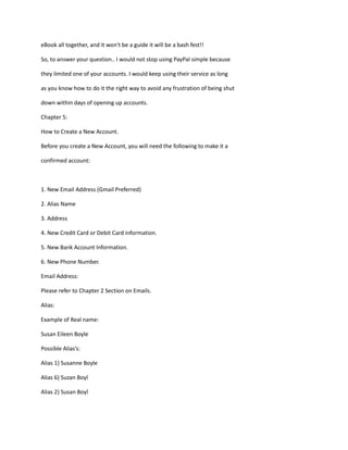 eBook all together, and it won't be a guide it will be a bash fest!!
So, to answer your question.. I would not stop using PayPal simple because
they limited one of your accounts. I would keep using their service as long
as you know how to do it the right way to avoid any frustration of being shut
down within days of opening up accounts.
Chapter 5:
How to Create a New Account.
Before you create a New Account, you will need the following to make it a
confirmed account:
1. New Email Address (Gmail Preferred)
2. Alias Name
3. Address
4. New Credit Card or Debit Card information.
5. New Bank Account Information.
6. New Phone Number.
Email Address:
Please refer to Chapter 2 Section on Emails.
Alias:
Example of Real name:
Susan Eileen Boyle
Possible Alias’s:
Alias 1) Susanne Boyle
Alias 6) Suzan Boyl
Alias 2) Susan Boyl
 
