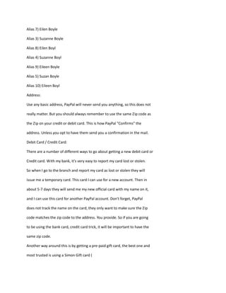 Alias 7) Eilen Boyle
Alias 3) Suzanne Boyle
Alias 8) Eilen Boyl
Alias 4) Suzanne Boyl
Alias 9) Eileen Boyle
Alias 5) Suzan Boyle
Alias 10) Eileen Boyl
Address:
Use any basic address, PayPal will never send you anything, so this does not
really matter. But you should always remember to use the same Zip code as
the Zip on your credit or debit card. This is how PayPal "Confirms" the
address. Unless you opt to have them send you a confirmation in the mail.
Debit Card / Credit Card:
There are a number of different ways to go about getting a new debit card or
Credit card. With my bank, it's very easy to report my card lost or stolen.
So when I go to the branch and report my card as lost or stolen they will
issue me a temporary card. This card I can use for a new account. Then in
about 5-7 days they will send me my new official card with my name on it,
and I can use this card for another PayPal account. Don't forget, PayPal
does not track the name on the card, they only want to make sure the Zip
code matches the zip code to the address. You provide. So if you are going
to be using the bank card, credit card trick, it will be important to have the
same zip code.
Another way around this is by getting a pre-paid gift card, the best one and
most trusted is using a Simon Gift card (
 