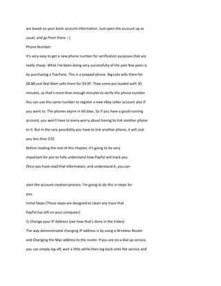 are based on your bank account information. Just open the account up as
usual, and go from there :-)
Phone Number:
It's very easy to get a new phone number for verification purposes that are
really cheap. What I've been doing very successfully of the past few years is
by purchasing a TracFone. This is a prepaid phone. Big Lots sells them for
$8.88 and Wal-Mart sells them for $9.87. They come pre loaded with 30
minutes, so that's more than enough minutes to verify the phone number.
You can use this same number to register a new eBay seller account also if
you want to. The phones expire in 60 days. So if you have a good running
account, you won't have to every worry about having to link another phone
to it. But in the rare possibility you have to link another phone, it will cost
you less than $10.
Before reading the rest of this chapter, it’s going to be very
important for you to fully understand how PayPal will track you.
Once you have read that information, and understand it, you can
start the account creation process. I'm going to do this in steps for
you.
Initial Steps (These steps are designed to clean any trace that
PayPal has left on your computer)
1) Change your IP Address (see how that's done in the Video)
The way demonstrated changing IP address is by using a Wireless Router
and Changing the Mac address to the router. If you are on a dial up service,
you can simply log off, wait a little while then log back onto the service and
 