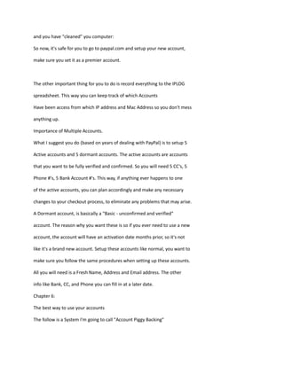 and you have "cleaned" you computer:
So now, it's safe for you to go to paypal.com and setup your new account,
make sure you set it as a premier account.
The other important thing for you to do is record everything to the IPLOG
spreadsheet. This way you can keep track of which Accounts
Have been access from which IP address and Mac Address so you don't mess
anything up.
Importance of Multiple Accounts.
What I suggest you do (based on years of dealing with PayPal) is to setup 5
Active accounts and 5 dormant accounts. The active accounts are accounts
that you want to be fully verified and confirmed. So you will need 5 CC's, 5
Phone #'s, 5 Bank Account #'s. This way, if anything ever happens to one
of the active accounts, you can plan accordingly and make any necessary
changes to your checkout process, to eliminate any problems that may arise.
A Dormant account, is basically a "Basic - unconfirmed and verified"
account. The reason why you want these is so if you ever need to use a new
account, the account will have an activation date months prior, so it's not
like it's a brand new account. Setup these accounts like normal, you want to
make sure you follow the same procedures when setting up these accounts.
All you will need is a Fresh Name, Address and Email address. The other
info like Bank, CC, and Phone you can fill in at a later date.
Chapter 6:
The best way to use your accounts
The follow is a System I'm going to call "Account Piggy Backing"
 